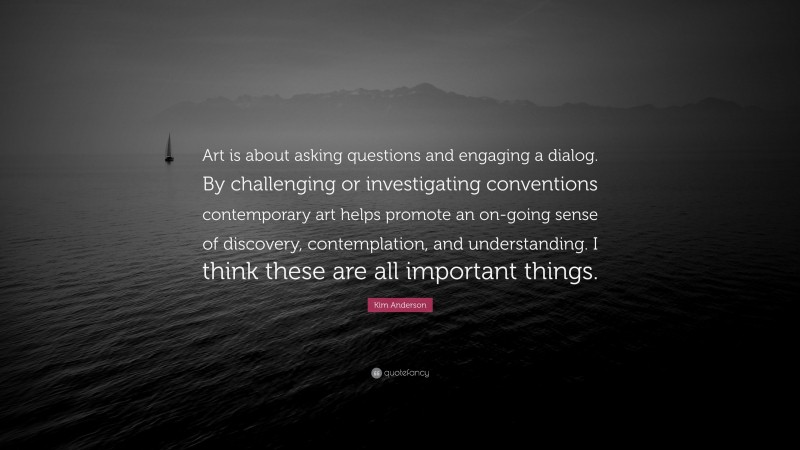 Kim Anderson Quote: “Art is about asking questions and engaging a dialog. By challenging or investigating conventions contemporary art helps promote an on-going sense of discovery, contemplation, and understanding. I think these are all important things.”