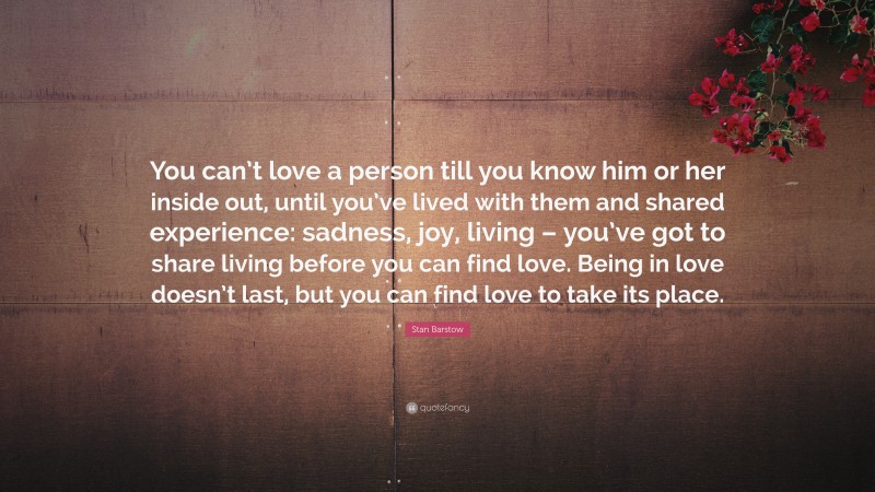 Stan Barstow Quote: “You can’t love a person till you know him or her inside out, until you’ve lived with them and shared experience: sadness, joy, living – you’ve got to share living before you can find love. Being in love doesn’t last, but you can find love to take its place.”