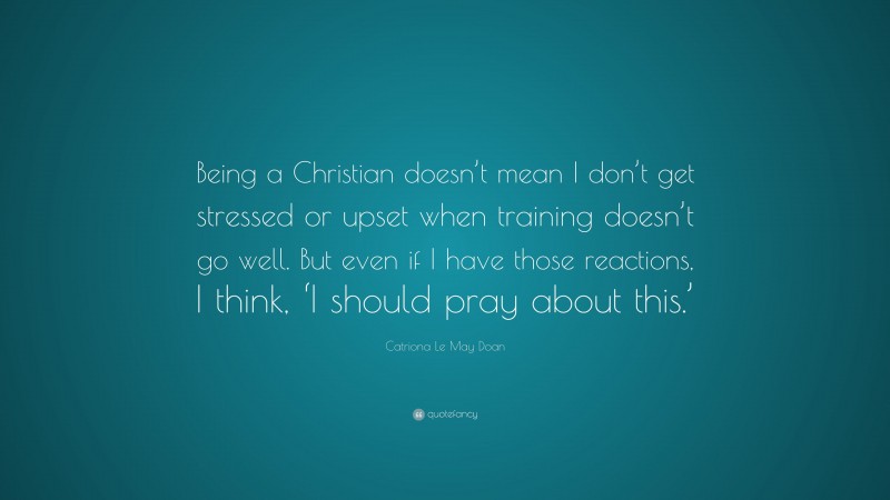 Catriona Le May Doan Quote: “Being a Christian doesn’t mean I don’t get stressed or upset when training doesn’t go well. But even if I have those reactions, I think, ‘I should pray about this.’”