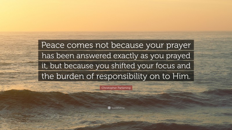 Christopher Parkening Quote: “Peace comes not because your prayer has been answered exactly as you prayed it, but because you shifted your focus and the burden of responsibility on to Him.”
