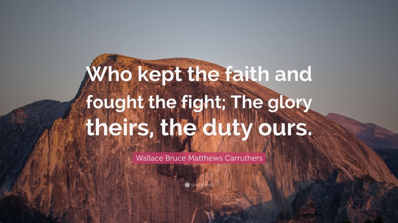 Wallace Bruce Matthews Carruthers Quote: “Who kept the faith and fought the fight; The glory theirs, the duty ours.”