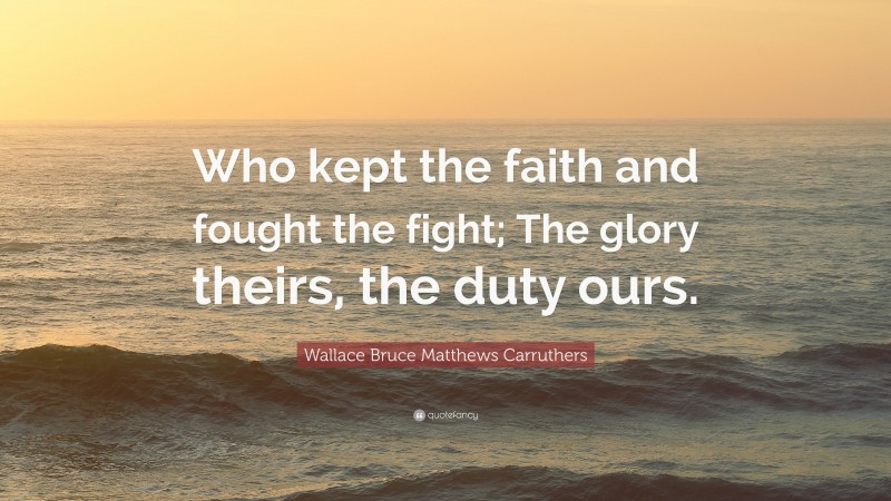 Wallace Bruce Matthews Carruthers Quote: “Who kept the faith and fought the fight; The glory theirs, the duty ours.”