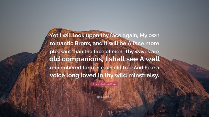 Joseph Rodman Drake Quote: “Yet I will look upon thy face again, My own romantic Bronx, and it will be A face more pleasant than the face of men. Thy waves are old companions, I shall see A well remembered form in each old tree And hear a voice long loved in thy wild minstrelsy.”