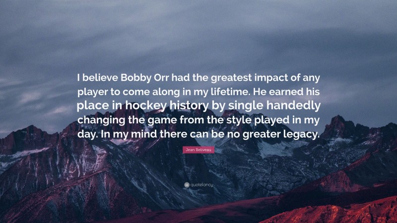 Jean Beliveau Quote: “I believe Bobby Orr had the greatest impact of any player to come along in my lifetime. He earned his place in hockey history by single handedly changing the game from the style played in my day. In my mind there can be no greater legacy.”