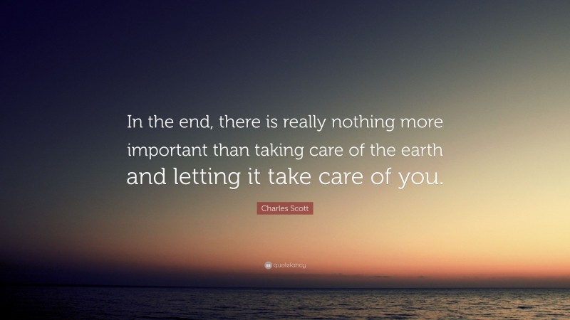 Charles Scott Quote: “In the end, there is really nothing more important than taking care of the earth and letting it take care of you.”