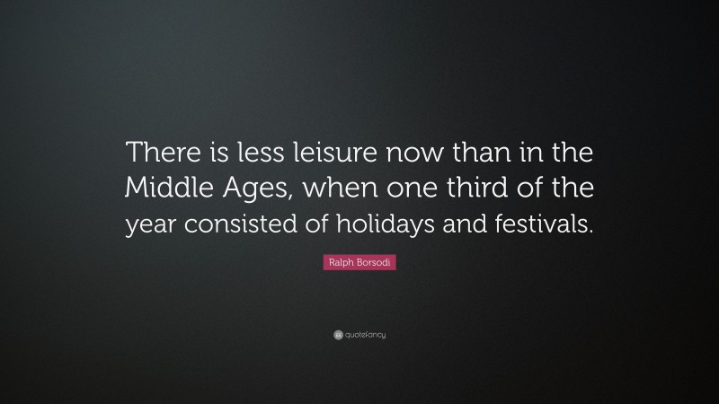 Ralph Borsodi Quote: “There is less leisure now than in the Middle Ages, when one third of the year consisted of holidays and festivals.”