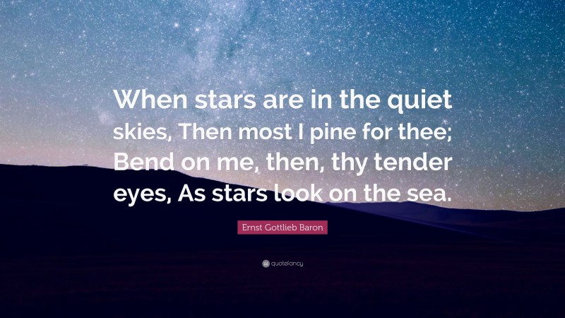Ernst Gottlieb Baron Quote: “When stars are in the quiet skies, Then most I pine for thee; Bend on me, then, thy tender eyes, As stars look on the sea.”