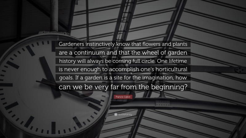 Francis Cabot Quote: “Gardeners instinctively know that flowers and plants are a continuum and that the wheel of garden history will always be coming full circle. One lifetime is never enough to accomplish one’s horticultural goals. If a garden is a site for the imagination, how can we be very far from the beginning?”