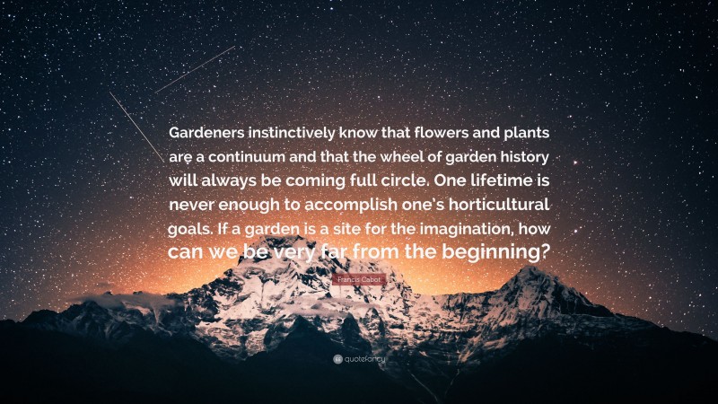 Francis Cabot Quote: “Gardeners instinctively know that flowers and plants are a continuum and that the wheel of garden history will always be coming full circle. One lifetime is never enough to accomplish one’s horticultural goals. If a garden is a site for the imagination, how can we be very far from the beginning?”