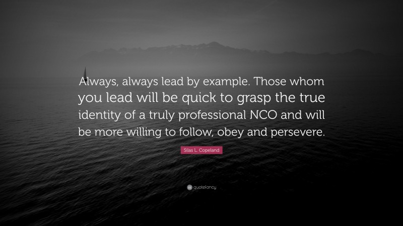 Silas L. Copeland Quote: “Always, always lead by example. Those whom you lead will be quick to grasp the true identity of a truly professional NCO and will be more willing to follow, obey and persevere.”