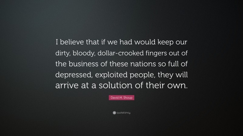 David M. Shoup Quote: “I believe that if we had would keep our dirty, bloody, dollar-crooked fingers out of the business of these nations so full of depressed, exploited people, they will arrive at a solution of their own.”