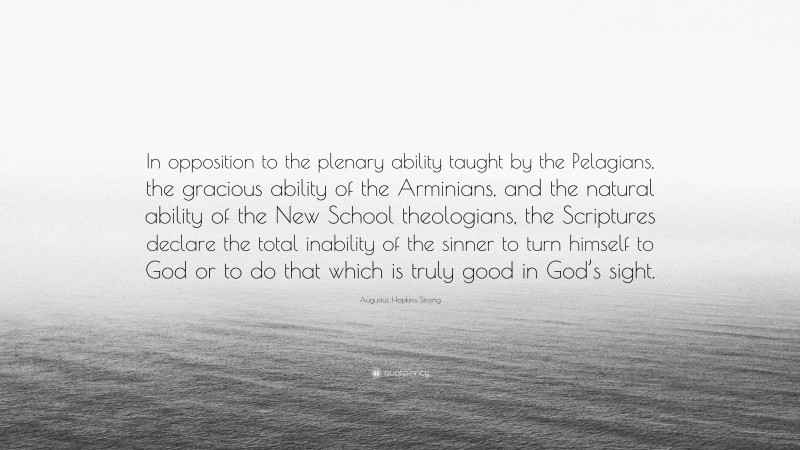 Augustus Hopkins Strong Quote: “In opposition to the plenary ability taught by the Pelagians, the gracious ability of the Arminians, and the natural ability of the New School theologians, the Scriptures declare the total inability of the sinner to turn himself to God or to do that which is truly good in God’s sight.”