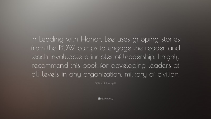 William R. Looney III Quote: “In Leading with Honor, Lee uses gripping stories from the POW camps to engage the reader and teach invaluable principles of leadership. I highly recommend this book for developing leaders at all levels in any organization, military of civilian.”