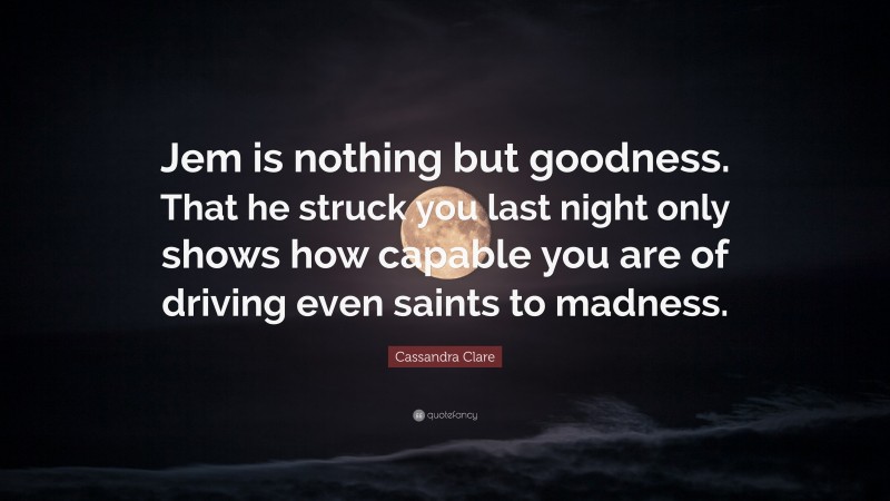Cassandra Clare Quote: “Jem is nothing but goodness. That he struck you last night only shows how capable you are of driving even saints to madness.”