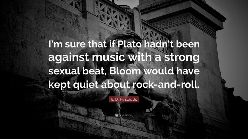 E. D. Hirsch, Jr. Quote: “I’m sure that if Plato hadn’t been against music with a strong sexual beat, Bloom would have kept quiet about rock-and-roll.”