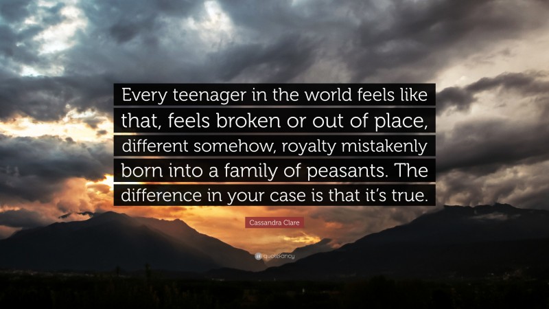 Cassandra Clare Quote: “Every teenager in the world feels like that, feels broken or out of place, different somehow, royalty mistakenly born into a family of peasants. The difference in your case is that it’s true.”