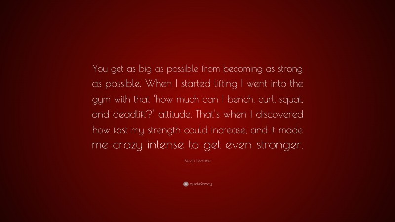 Kevin Levrone Quote: “You get as big as possible from becoming as strong as possible. When I started lifting I went into the gym with that ‘how much can I bench, curl, squat, and deadlift?’ attitude. That’s when I discovered how fast my strength could increase, and it made me crazy intense to get even stronger.”