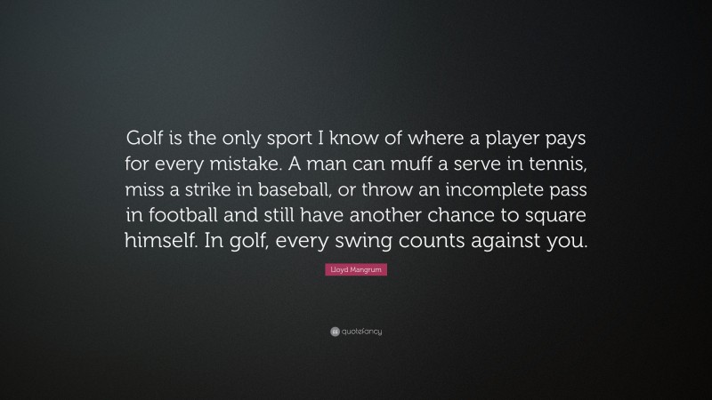 Lloyd Mangrum Quote: “Golf is the only sport I know of where a player pays for every mistake. A man can muff a serve in tennis, miss a strike in baseball, or throw an incomplete pass in football and still have another chance to square himself. In golf, every swing counts against you.”