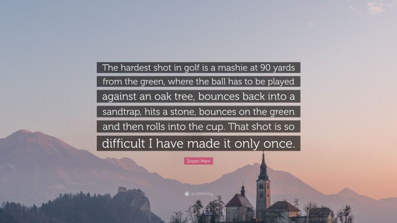 Zeppo Marx Quote: “The hardest shot in golf is a mashie at 90 yards from the green, where the ball has to be played against an oak tree, bounces back into a sandtrap, hits a stone, bounces on the green and then rolls into the cup. That shot is so difficult I have made it only once.”