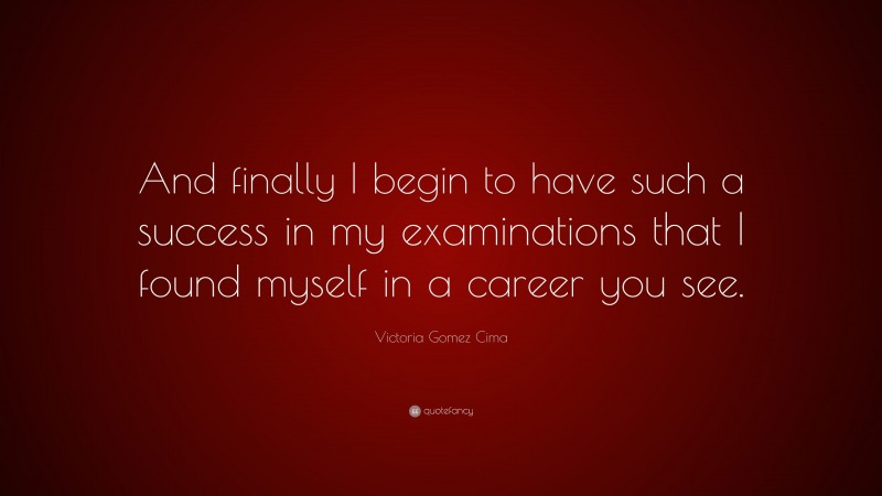 Victoria Gomez Cima Quote: “And finally I begin to have such a success in my examinations that I found myself in a career you see.”
