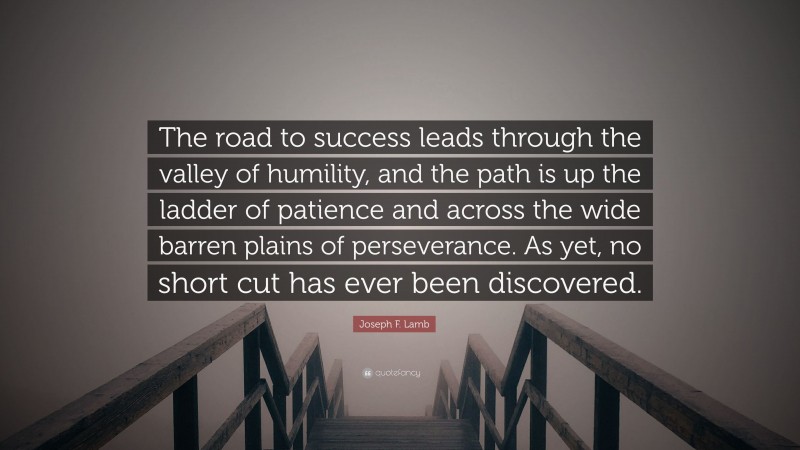 Joseph F. Lamb Quote: “The road to success leads through the valley of humility, and the path is up the ladder of patience and across the wide barren plains of perseverance. As yet, no short cut has ever been discovered.”