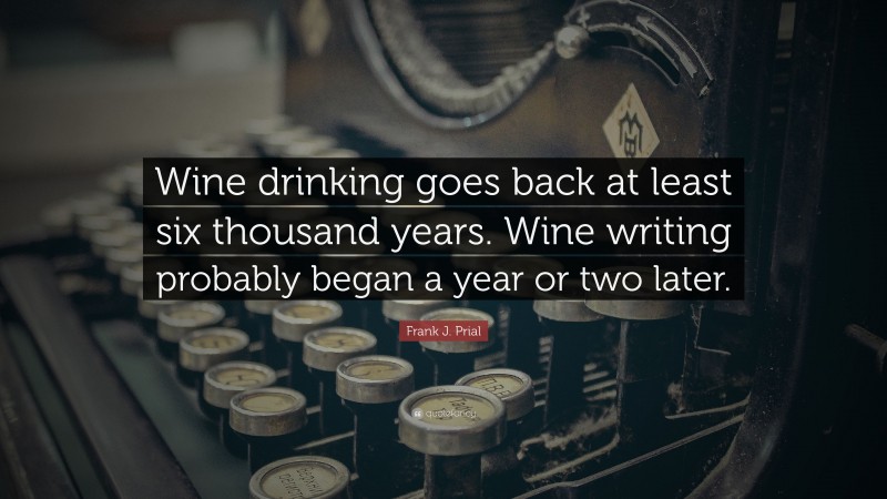 Frank J. Prial Quote: “Wine drinking goes back at least six thousand years. Wine writing probably began a year or two later.”