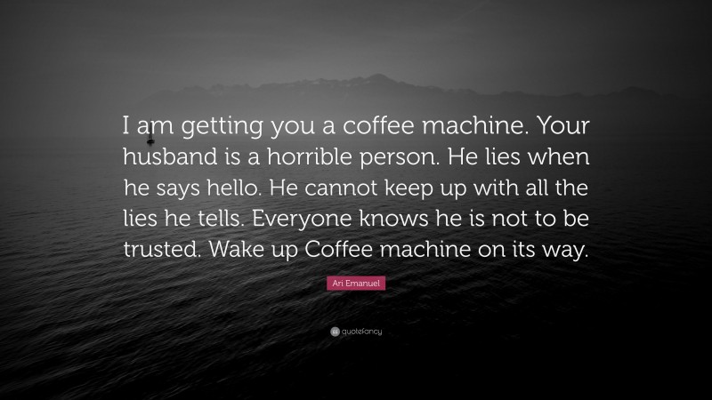 Ari Emanuel Quote: “I am getting you a coffee machine. Your husband is a horrible person. He lies when he says hello. He cannot keep up with all the lies he tells. Everyone knows he is not to be trusted. Wake up Coffee machine on its way.”