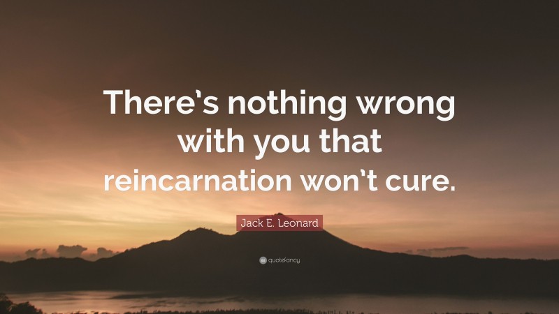 Jack E. Leonard Quote: “There’s nothing wrong with you that reincarnation won’t cure.”