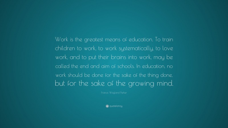 Francis Wayland Parker Quote: “Work is the greatest means of education. To train children to work, to work systematically, to love work, and to put their brains into work, may be called the end and aim of schools. In education, no work should be done for the sake of the thing done, but for the sake of the growing mind.”