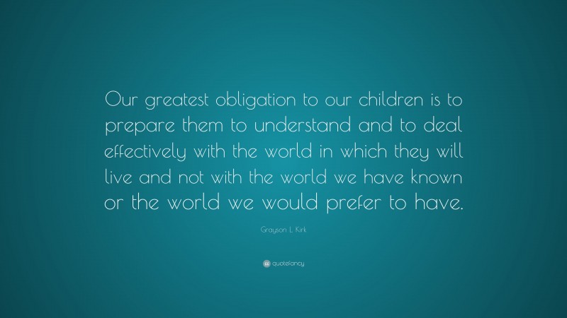 Grayson L. Kirk Quote: “Our greatest obligation to our children is to prepare them to understand and to deal effectively with the world in which they will live and not with the world we have known or the world we would prefer to have.”