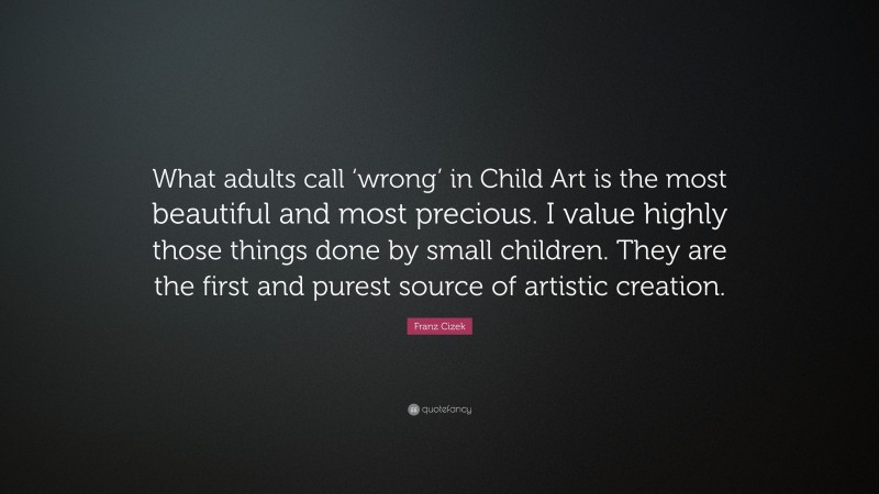 Franz Cizek Quote: “What adults call ‘wrong’ in Child Art is the most beautiful and most precious. I value highly those things done by small children. They are the first and purest source of artistic creation.”
