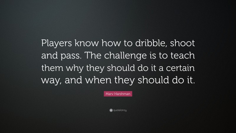 Marv Harshman Quote: “Players know how to dribble, shoot and pass. The challenge is to teach them why they should do it a certain way, and when they should do it.”
