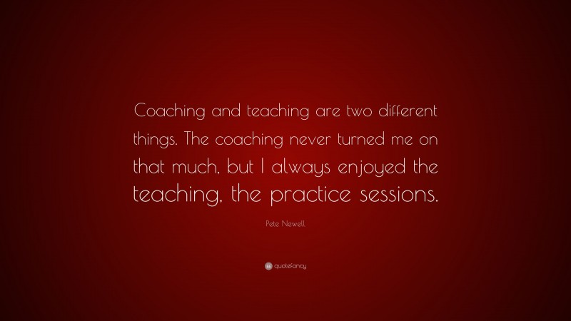 Pete Newell Quote: “Coaching and teaching are two different things. The coaching never turned me on that much, but I always enjoyed the teaching, the practice sessions.”