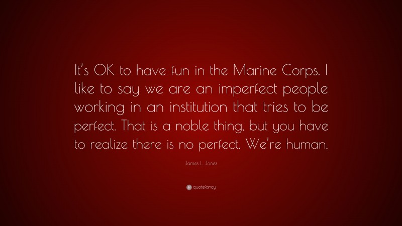 James L. Jones Quote: “It’s OK to have fun in the Marine Corps. I like to say we are an imperfect people working in an institution that tries to be perfect. That is a noble thing, but you have to realize there is no perfect. We’re human.”