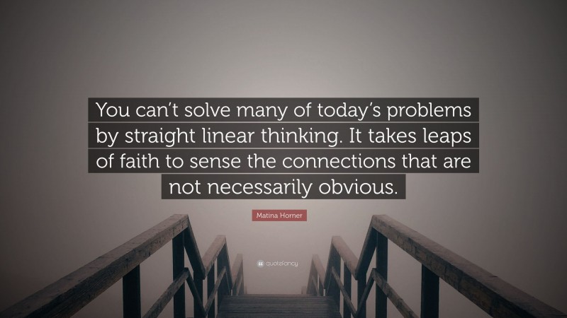 Matina Horner Quote: “You can’t solve many of today’s problems by straight linear thinking. It takes leaps of faith to sense the connections that are not necessarily obvious.”