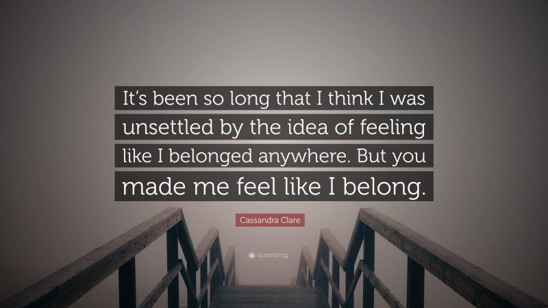 Cassandra Clare Quote: “It’s been so long that I think I was unsettled by the idea of feeling like I belonged anywhere. But you made me feel like I belong.”