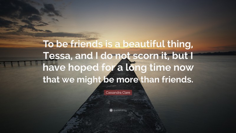 Cassandra Clare Quote: “To be friends is a beautiful thing, Tessa, and I do not scorn it, but I have hoped for a long time now that we might be more than friends.”