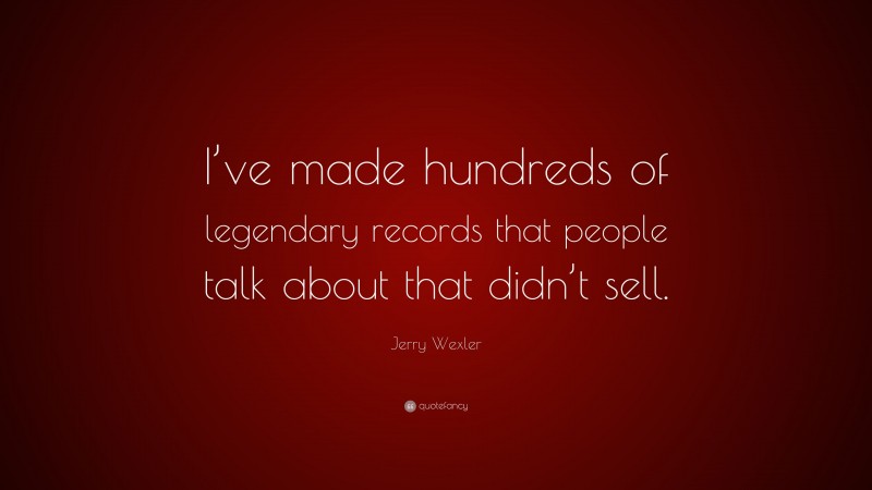 Jerry Wexler Quote: “I’ve made hundreds of legendary records that people talk about that didn’t sell.”