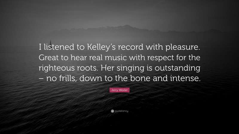 Jerry Wexler Quote: “I listened to Kelley’s record with pleasure. Great to hear real music with respect for the righteous roots. Her singing is outstanding – no frills, down to the bone and intense.”