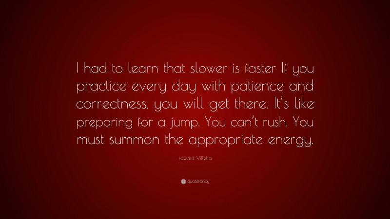 Edward Villella Quote: “I had to learn that slower is faster If you practice every day with patience and correctness, you will get there. It’s like preparing for a jump. You can’t rush. You must summon the appropriate energy.”