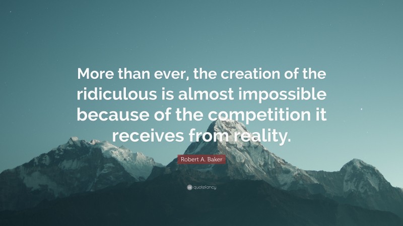 Robert A. Baker Quote: “More than ever, the creation of the ridiculous is almost impossible because of the competition it receives from reality.”