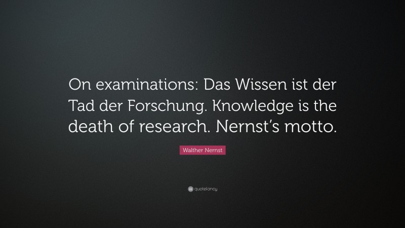 Walther Nernst Quote: “On examinations: Das Wissen ist der Tad der Forschung. Knowledge is the death of research. Nernst’s motto.”