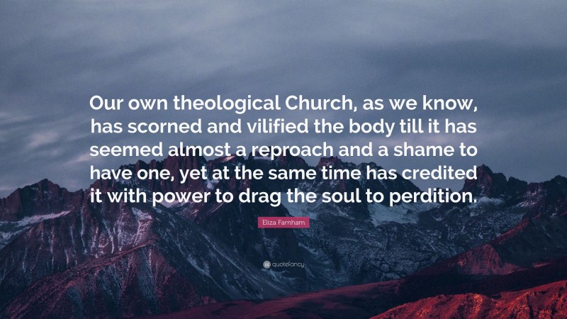Eliza Farnham Quote: “Our own theological Church, as we know, has scorned and vilified the body till it has seemed almost a reproach and a shame to have one, yet at the same time has credited it with power to drag the soul to perdition.”