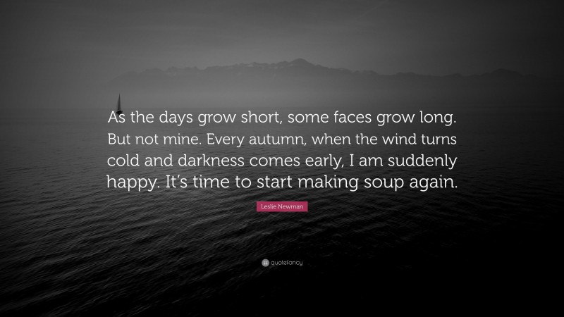 Leslie Newman Quote: “As the days grow short, some faces grow long. But not mine. Every autumn, when the wind turns cold and darkness comes early, I am suddenly happy. It’s time to start making soup again.”