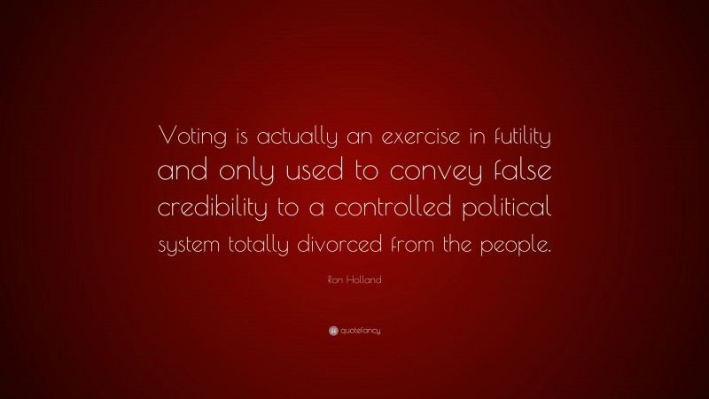 Ron Holland Quote: “Voting is actually an exercise in futility and only used to convey false credibility to a controlled political system totally divorced from the people.”