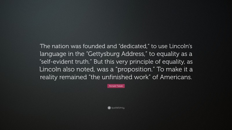 Ronald Takaki Quote: “The nation was founded and “dedicated,” to use Lincoln’s language in the “Gettysburg Address,” to equality as a “self-evident truth.” But this very principle of equality, as Lincoln also noted, was a “proposition.” To make it a reality remained “the unfinished work” of Americans.”