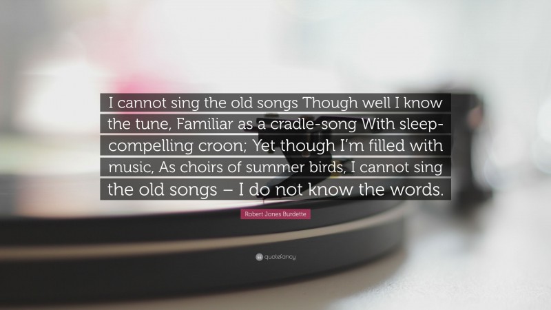 Robert Jones Burdette Quote: “I cannot sing the old songs Though well I know the tune, Familiar as a cradle-song With sleep-compelling croon; Yet though I’m filled with music, As choirs of summer birds, I cannot sing the old songs – I do not know the words.”