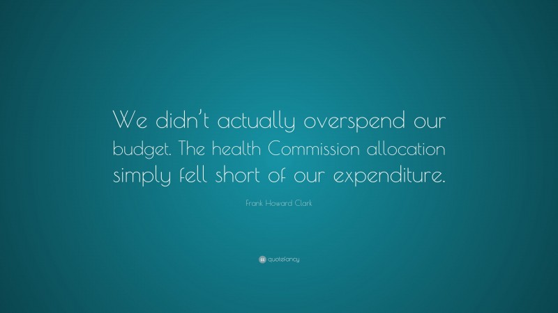 Frank Howard Clark Quote: “We didn’t actually overspend our budget. The health Commission allocation simply fell short of our expenditure.”