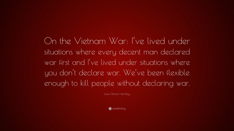 Lewis Blaine Hershey Quote: “On the Vietnam War: I’ve lived under situations where every decent man declared war first and I’ve lived under situations where you don’t declare war. We’ve been flexible enough to kill people without declaring war.”