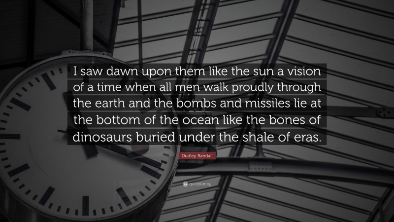 Dudley Randall Quote: “I saw dawn upon them like the sun a vision of a time when all men walk proudly through the earth and the bombs and missiles lie at the bottom of the ocean like the bones of dinosaurs buried under the shale of eras.”